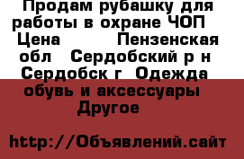 Продам рубашку для работы в охране(ЧОП) › Цена ­ 300 - Пензенская обл., Сердобский р-н, Сердобск г. Одежда, обувь и аксессуары » Другое   